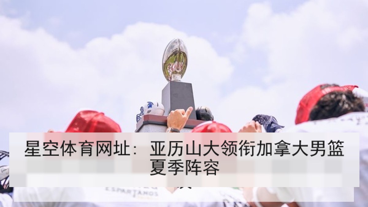 星空体育网址: 亚历山大领衔加拿大男篮夏季阵容 星空体育网址: 亚历山大领衔加拿大男篮夏季阵容
