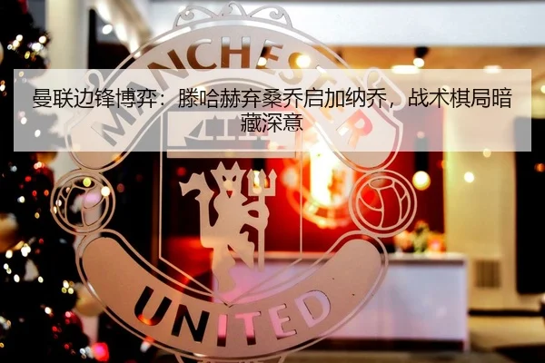 曼联边锋博弈：滕哈赫弃桑乔启加纳乔，战术棋局暗藏深意