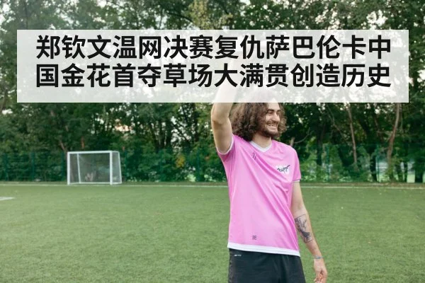 郑钦文温网决赛复仇萨巴伦卡中国金花首夺草场大满贯创造历史