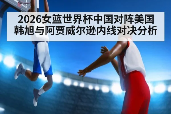 2026女篮世界杯中国对阵美国韩旭与阿贾威尔逊内线对决分析